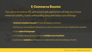 Anytime-anywhereaccessforyourprivilegedcustomers
Controlyourownproductslistingbyyourowninaminutefromyourmobilephoneandalso
inanyregionallanguages
Listmultiplestoresproductsacrossmultiplestorelocations
Customers'analyticswillhelpyoutounderstandcustomerbehaviourfurther
B U I L D & S C A L E | T A K E M Y S H O P . O N L I N E
E-CommerceBooster
Yourowne-commerceiOS,androidandwebapplicationswillhelpyoutohave
enhancedvisibility,loyaltyandbrandingalongwithbelowcoreofferings:
 
