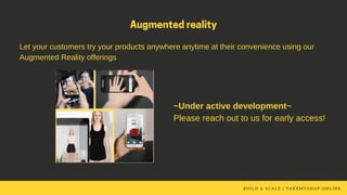 B U I L D & S C A L E | T A K E M Y S H O P . O N L I N E
Augmentedreality
Let your customers try your products anywhere anytime at their convenience using our
Augmented Reality offerings
~Under active development~
Please reach out to us for early access!
 