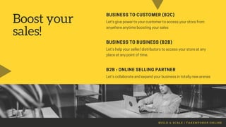 Boost your
sales!
BUSINESS TO CUSTOMER (B2C)
Let'sgivepowertoyourcustomertoaccessyourstorefrom
anywhereanytimeboostingyoursales
BUSINESS TO BUSINESS (B2B)
Let'shelpyourseller/distributorstoaccessyourstoreatany
placeatanypointoftime.
B2B : ONLINE SELLING PARTNER
Let'scollaborateandexpandyourbusinessintotallynewarenas
B U I L D & S C A L E | T A K E M Y S H O P . O N L I N E
 