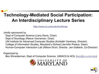 Technology-Mediated Social Participation: An Interdisciplinary Lecture   Series          http://www.cs.umd.edu/hcil/tmsp   Jointly sponsored by     Dept of Computer Science (Larry Davis, Chair)     Dept of Sociology (Reeve Vanneman, Chair)     UM Institute for Advanced Computer Studies (Amitabh Varshney, Director)     College of Information Studies, Maryland ’s iSchool (Jennifer Preece, Dean)     Human-Computer Interaction Lab (Allison Druin, Director, Jen Golbeck, Co-Director)      Organized by    Ben Shneiderman, Dept of Computer Science, UMIACS & HCIL ( [email_address] )  