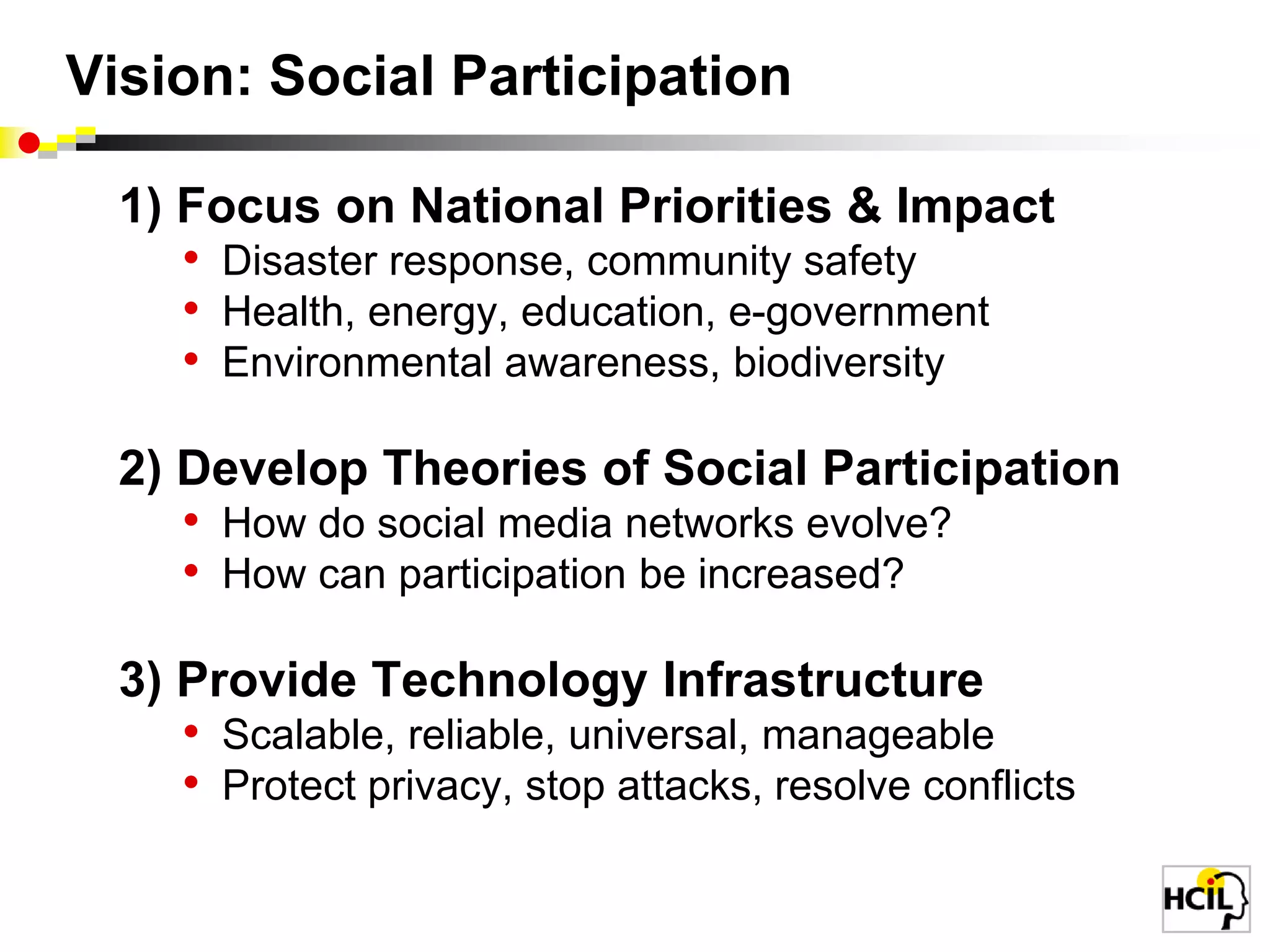 Vision: Social Participation1) Focus on National Priorities & ImpactDisaster response, community safetyHealth, energy, education, e-governmentEnvironmental awareness, biodiversity2) Develop Theories of Social ParticipationHow do social media networks evolve? How can participation be increased?3) Provide Technology InfrastructureScalable, reliable, universal, manageableProtect privacy, stop attacks, resolve conflicts