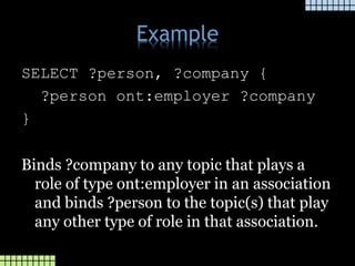 Example
SELECT ?person, ?company {
?person ont:employer ?company
}
Binds ?company to any topic that plays a
role of type ont:employer in an association
and binds ?person to the topic(s) that play
any other type of role in that association.
 