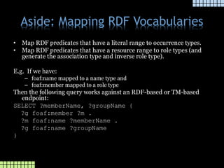 Aside: Mapping RDF Vocabularies
• Map RDF predicates that have a literal range to occurrence types.
• Map RDF predicates that have a resource range to role types (and
generate the association type and inverse role type).
E.g. If we have:
– foaf:name mapped to a name type and
– foaf:member mapped to a role type
Then the following query works against an RDF-based or TM-based
endpoint:
SELECT ?memberName, ?groupName {
?g foaf:member ?m .
?m foaf:name ?memberName .
?g foaf:name ?groupName
}
 