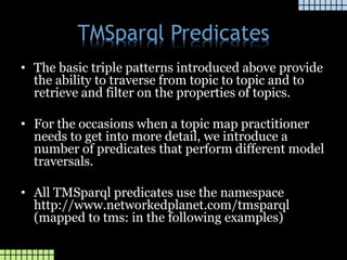TMSparql Predicates
• The basic triple patterns introduced above provide
the ability to traverse from topic to topic and to
retrieve and filter on the properties of topics.
• For the occasions when a topic map practitioner
needs to get into more detail, we introduce a
number of predicates that perform different model
traversals.
• All TMSparql predicates use the namespace
http://www.networkedplanet.com/tmsparql
(mapped to tms: in the following examples)
 