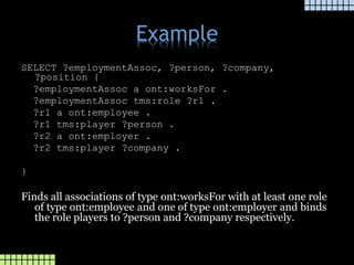 Example
SELECT ?employmentAssoc, ?person, ?company,
?position {
?employmentAssoc a ont:worksFor .
?employmentAssoc tms:role ?r1 .
?r1 a ont:employee .
?r1 tms:player ?person .
?r2 a ont:employer .
?r2 tms:player ?company .
}
Finds all associations of type ont:worksFor with at least one role
of type ont:employee and one of type ont:employer and binds
the role players to ?person and ?company respectively.
 