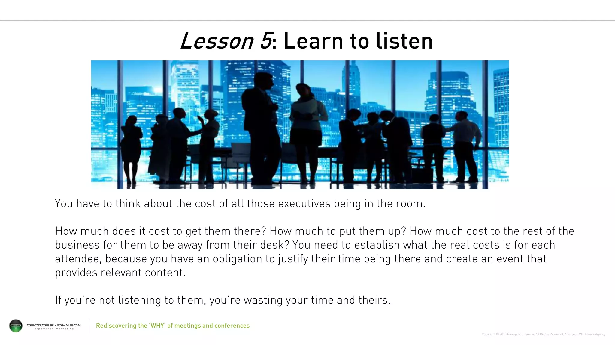 Copyright © 2015 George P. Johnson. All Rights Reserved. A Project: WorldWide Agency
Rediscovering the ‘WHY’ of meetings and conferences
You have to think about the cost of all those executives being in the room.
How much does it cost to get them there? How much to put them up? How much cost to the rest of the
business for them to be away from their desk? You need to establish what the real costs is for each
attendee, because you have an obligation to justify their time being there and create an event that
provides relevant content.
If you’re not listening to them, you’re wasting your time and theirs.
Lesson 5: Learn to listen
 