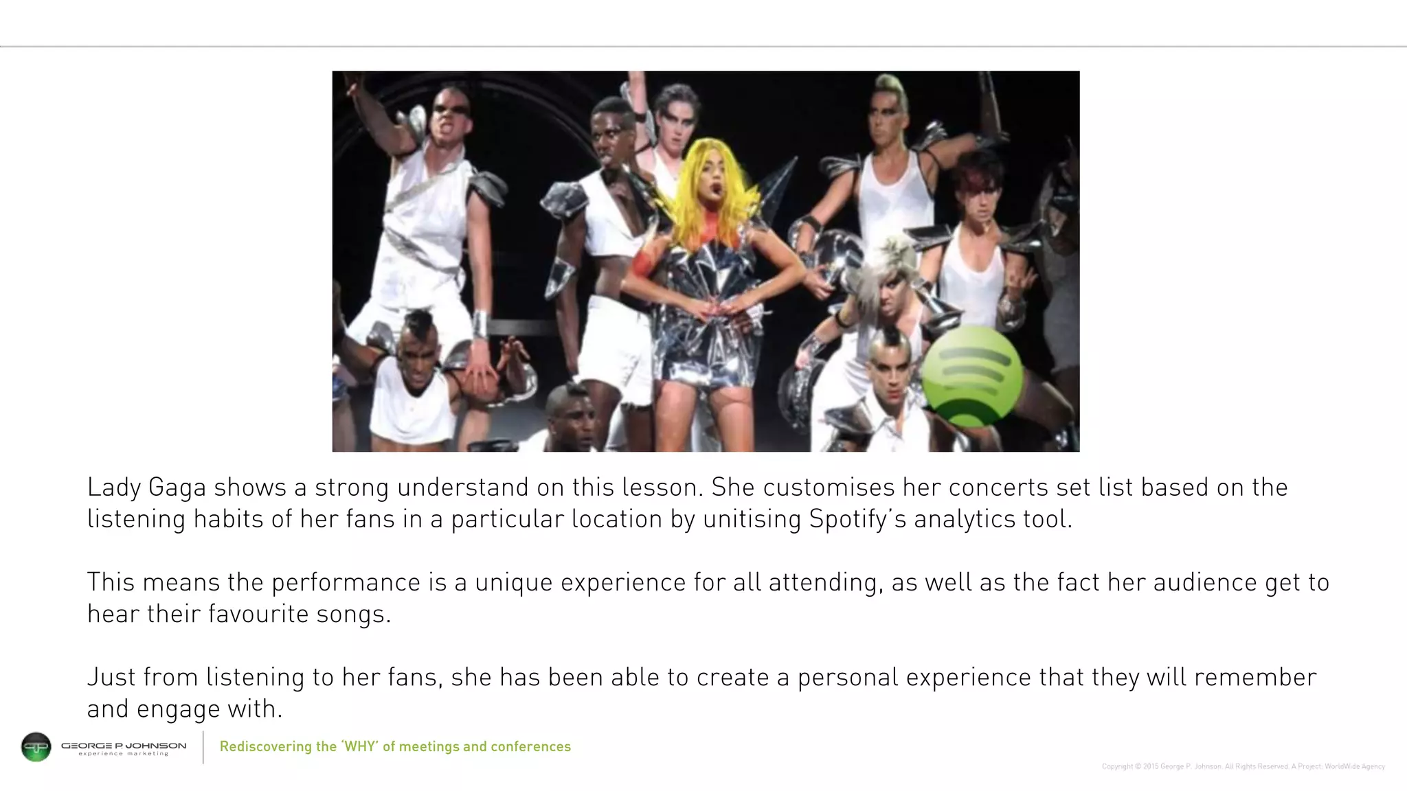 Copyright © 2015 George P. Johnson. All Rights Reserved. A Project: WorldWide Agency
Rediscovering the ‘WHY’ of meetings and conferences
Lady Gaga shows a strong understand on this lesson. She customises her concerts set list based on the
listening habits of her fans in a particular location by unitising Spotify’s analytics tool.
This means the performance is a unique experience for all attending, as well as the fact her audience get to
hear their favourite songs.
Just from listening to her fans, she has been able to create a personal experience that they will remember
and engage with.
 