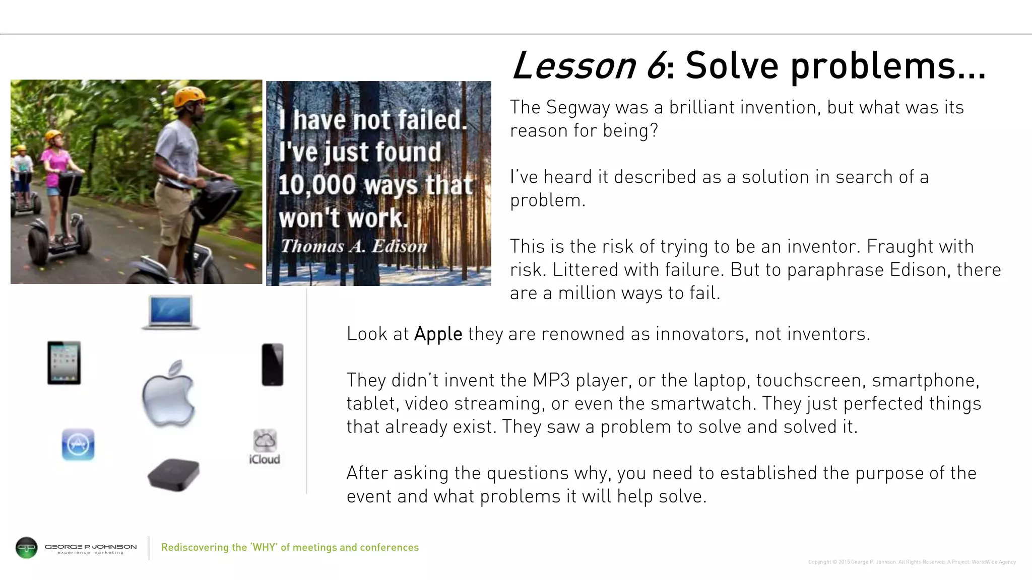Copyright © 2015 George P. Johnson. All Rights Reserved. A Project: WorldWide Agency
The Segway was a brilliant invention, but what was its
reason for being?
I’ve heard it described as a solution in search of a
problem.
This is the risk of trying to be an inventor. Fraught with
risk. Littered with failure. But to paraphrase Edison, there
are a million ways to fail.
Rediscovering the ‘WHY’ of meetings and conferences
Look at Apple they are renowned as innovators, not inventors.
They didn’t invent the MP3 player, or the laptop, touchscreen, smartphone,
tablet, video streaming, or even the smartwatch. They just perfected things
that already exist. They saw a problem to solve and solved it.
After asking the questions why, you need to established the purpose of the
event and what problems it will help solve.
Lesson 6: Solve problems…
 