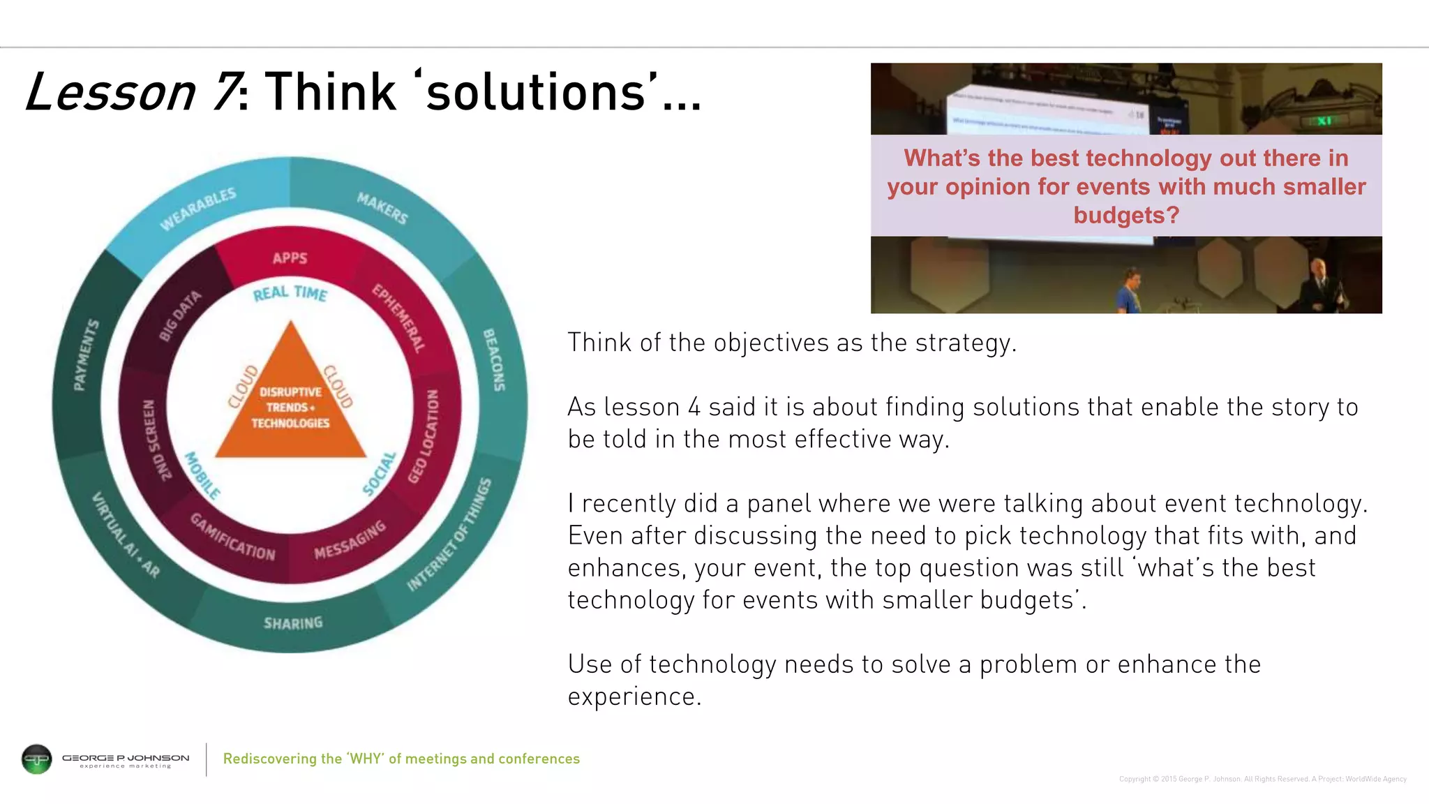 Copyright © 2015 George P. Johnson. All Rights Reserved. A Project: WorldWide Agency
13Rediscovering the ‘WHY’ of meetings and conferences
Think of the objectives as the strategy.
As lesson 4 said it is about finding solutions that enable the story to
be told in the most effective way.
I recently did a panel where we were talking about event technology.
Even after discussing the need to pick technology that fits with, and
enhances, your event, the top question was still ‘what’s the best
technology for events with smaller budgets’.
Use of technology needs to solve a problem or enhance the
experience.
What’s the best technology out there in
your opinion for events with much smaller
budgets?
Lesson 7: Think ‘solutions’…
 