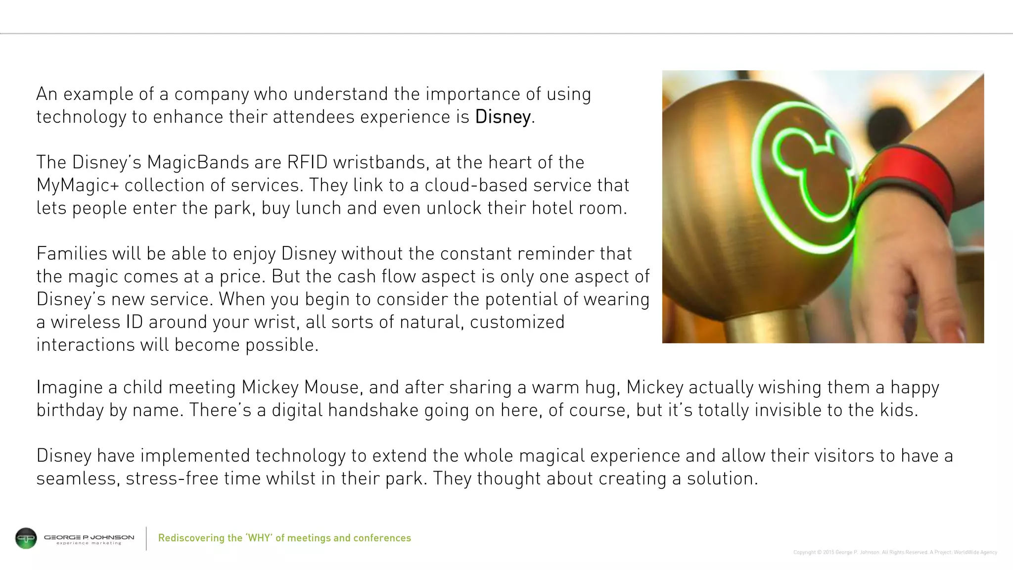 Copyright © 2015 George P. Johnson. All Rights Reserved. A Project: WorldWide Agency
14Rediscovering the ‘WHY’ of meetings and conferences
An example of a company who understand the importance of using
technology to enhance their attendees experience is Disney.
The Disney’s MagicBands are RFID wristbands, at the heart of the
MyMagic+ collection of services. They link to a cloud-based service that
lets people enter the park, buy lunch and even unlock their hotel room.
Families will be able to enjoy Disney without the constant reminder that
the magic comes at a price. But the cash flow aspect is only one aspect of
Disney’s new service. When you begin to consider the potential of wearing
a wireless ID around your wrist, all sorts of natural, customized
interactions will become possible.
Imagine a child meeting Mickey Mouse, and after sharing a warm hug, Mickey actually wishing them a happy
birthday by name. There’s a digital handshake going on here, of course, but it’s totally invisible to the kids.
Disney have implemented technology to extend the whole magical experience and allow their visitors to have a
seamless, stress-free time whilst in their park. They thought about creating a solution.
 