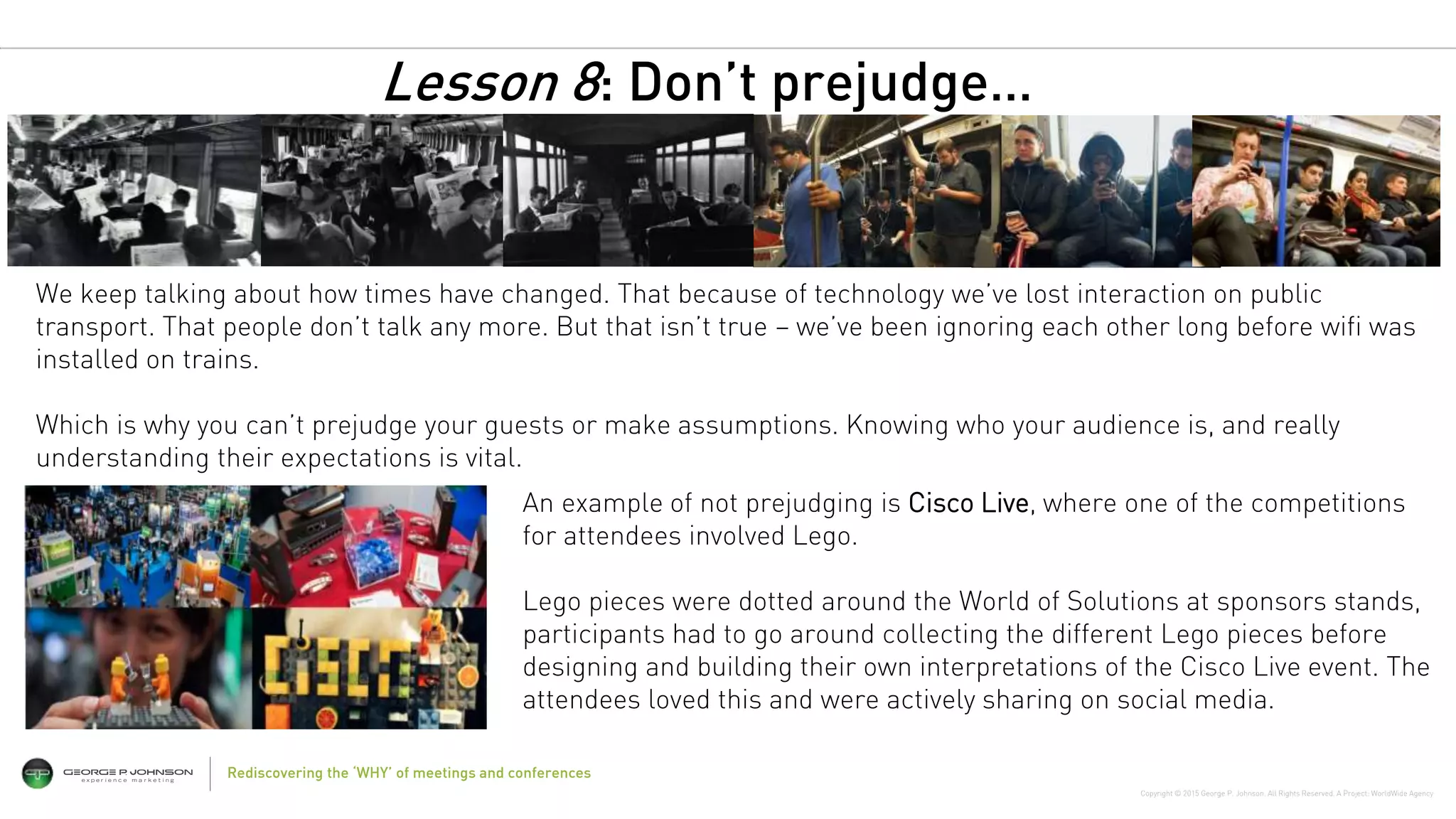 Copyright © 2015 George P. Johnson. All Rights Reserved. A Project: WorldWide Agency
Rediscovering the ‘WHY’ of meetings and conferences
An example of not prejudging is Cisco Live, where one of the competitions
for attendees involved Lego.
Lego pieces were dotted around the World of Solutions at sponsors stands,
participants had to go around collecting the different Lego pieces before
designing and building their own interpretations of the Cisco Live event. The
attendees loved this and were actively sharing on social media.
We keep talking about how times have changed. That because of technology we’ve lost interaction on public
transport. That people don’t talk any more. But that isn’t true – we’ve been ignoring each other long before wifi was
installed on trains.
Which is why you can’t prejudge your guests or make assumptions. Knowing who your audience is, and really
understanding their expectations is vital.
Lesson 8: Don’t prejudge…
 