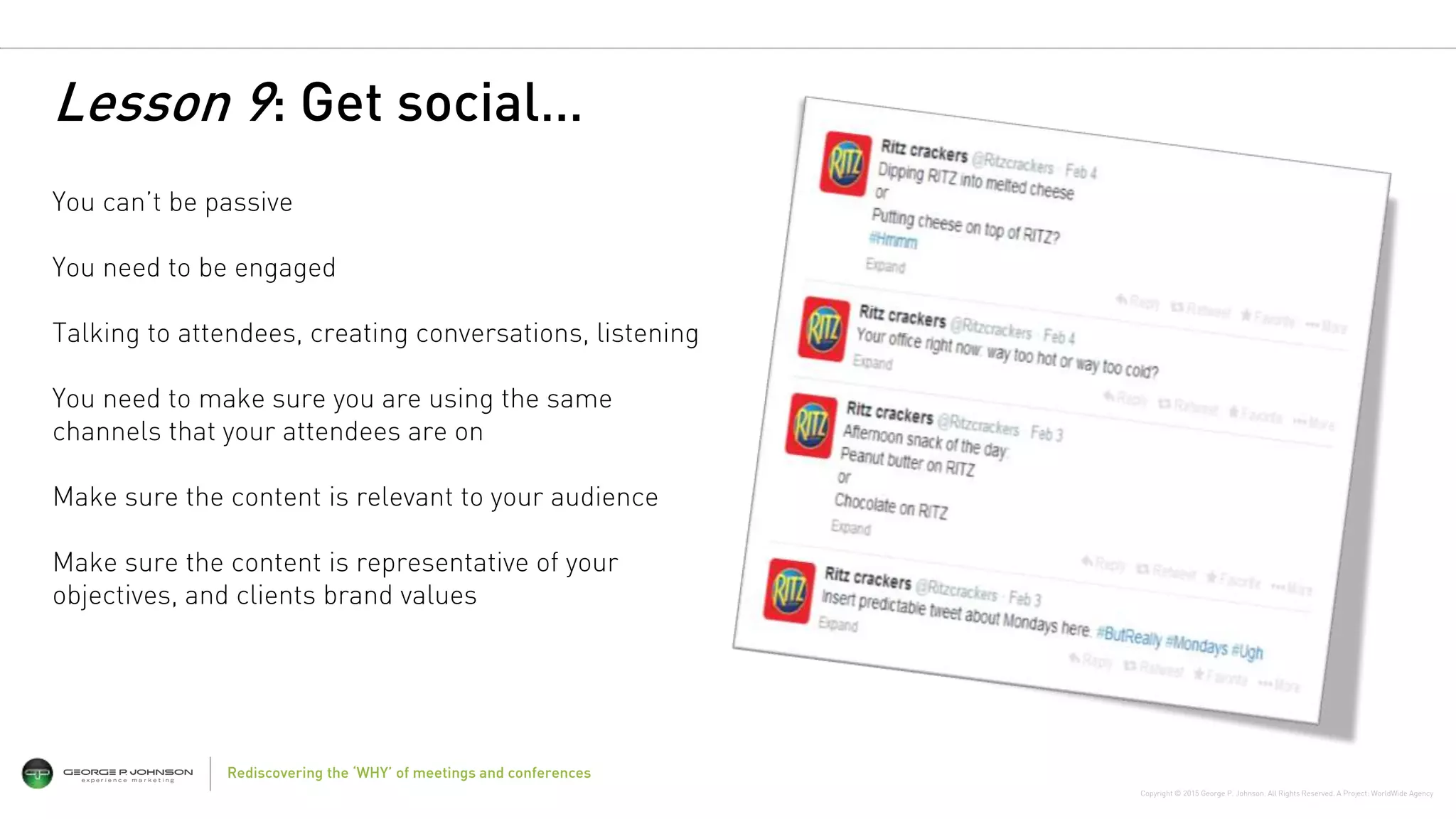 Copyright © 2015 George P. Johnson. All Rights Reserved. A Project: WorldWide Agency
Rediscovering the ‘WHY’ of meetings and conferences
You can’t be passive
You need to be engaged
Talking to attendees, creating conversations, listening
You need to make sure you are using the same
channels that your attendees are on
Make sure the content is relevant to your audience
Make sure the content is representative of your
objectives, and clients brand values
Lesson 9: Get social…
 