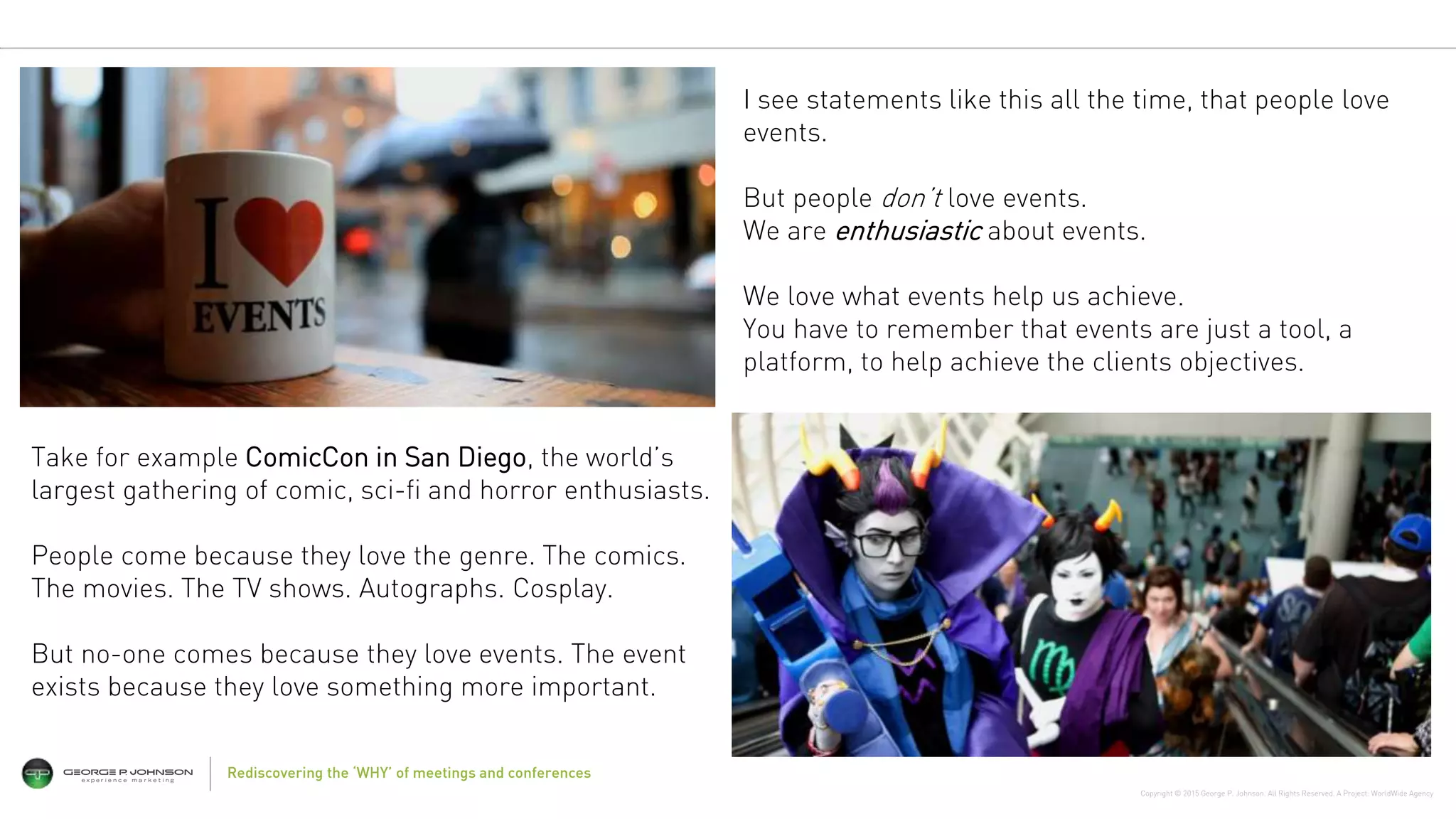 Copyright © 2015 George P. Johnson. All Rights Reserved. A Project: WorldWide Agency
Rediscovering the ‘WHY’ of meetings and conferences
Take for example ComicCon in San Diego, the world’s
largest gathering of comic, sci-fi and horror enthusiasts.
People come because they love the genre. The comics.
The movies. The TV shows. Autographs. Cosplay.
But no-one comes because they love events. The event
exists because they love something more important.
I see statements like this all the time, that people love
events.
But people don’t love events.
We are enthusiastic about events.
We love what events help us achieve.
You have to remember that events are just a tool, a
platform, to help achieve the clients objectives.
 