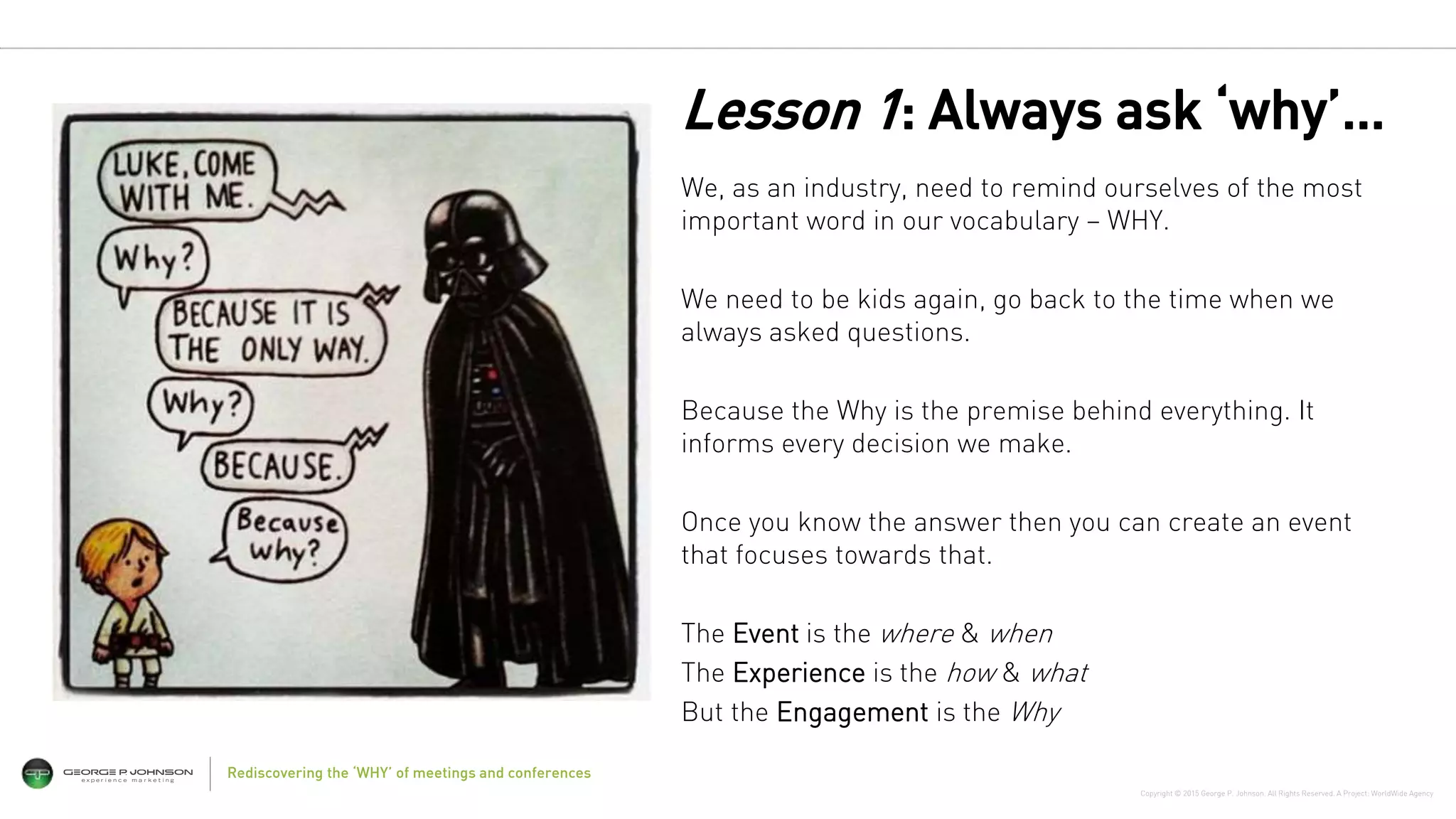 Copyright © 2015 George P. Johnson. All Rights Reserved. A Project: WorldWide Agency
Rediscovering the ‘WHY’ of meetings and conferences
We, as an industry, need to remind ourselves of the most
important word in our vocabulary – WHY.
We need to be kids again, go back to the time when we
always asked questions.
Because the Why is the premise behind everything. It
informs every decision we make.
Once you know the answer then you can create an event
that focuses towards that.
The Event is the where & when
The Experience is the how & what
But the Engagement is the Why
Lesson 1: Always ask ‘why’…
 