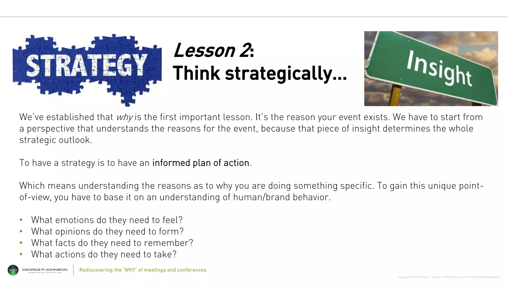 Copyright © 2015 George P. Johnson. All Rights Reserved. A Project: WorldWide Agency
Rediscovering the ‘WHY’ of meetings and conferences
We’ve established that why is the first important lesson. It’s the reason your event exists. We have to start from
a perspective that understands the reasons for the event, because that piece of insight determines the whole
strategic outlook.
To have a strategy is to have an informed plan of action.
Which means understanding the reasons as to why you are doing something specific. To gain this unique point-
of-view, you have to base it on an understanding of human/brand behavior.
• What emotions do they need to feel?
• What opinions do they need to form?
• What facts do they need to remember?
• What actions do they need to take?
Lesson 2:
Think strategically…
 