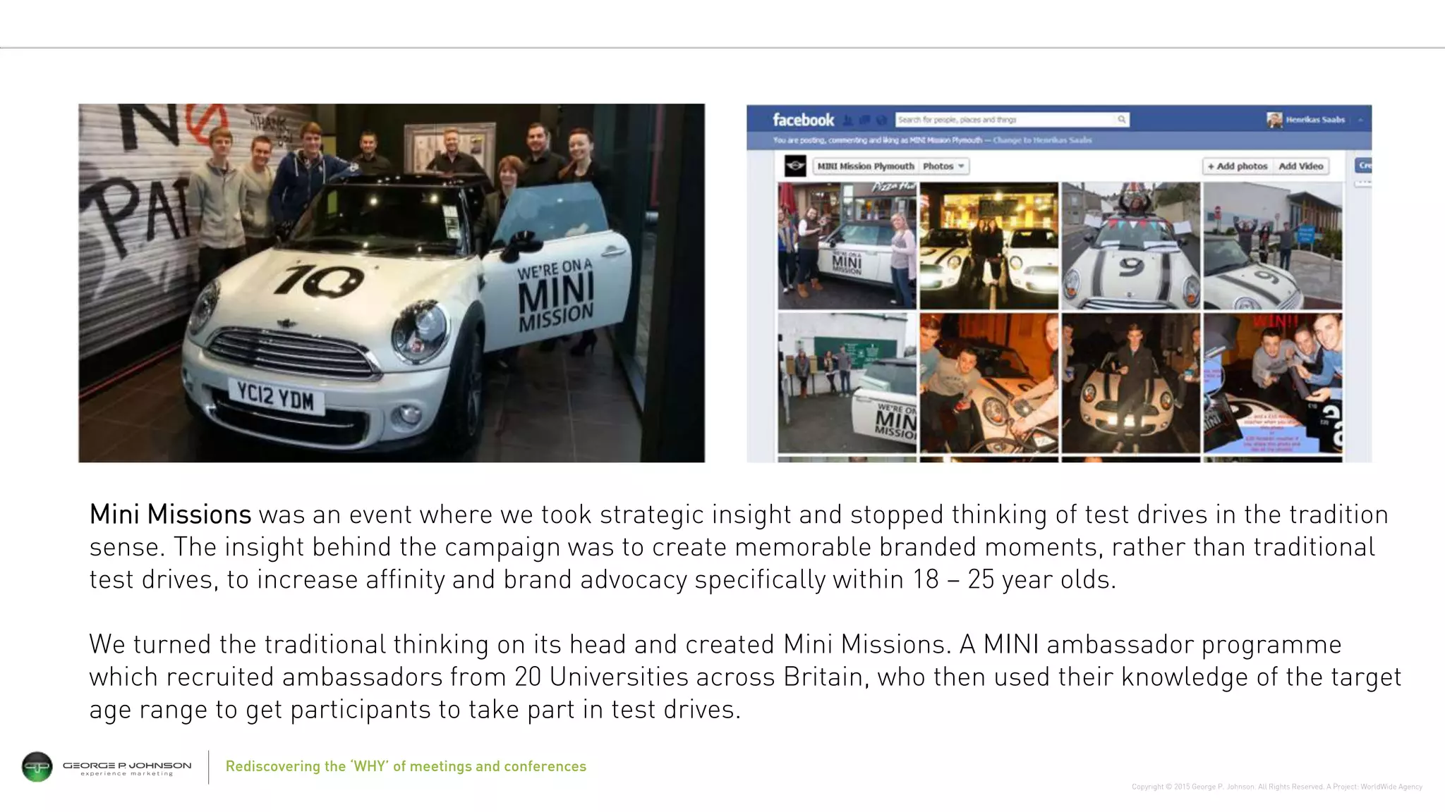Copyright © 2015 George P. Johnson. All Rights Reserved. A Project: WorldWide Agency
Rediscovering the ‘WHY’ of meetings and conferences
Mini Missions was an event where we took strategic insight and stopped thinking of test drives in the tradition
sense. The insight behind the campaign was to create memorable branded moments, rather than traditional
test drives, to increase affinity and brand advocacy specifically within 18 – 25 year olds.
We turned the traditional thinking on its head and created Mini Missions. A MINI ambassador programme
which recruited ambassadors from 20 Universities across Britain, who then used their knowledge of the target
age range to get participants to take part in test drives.
 