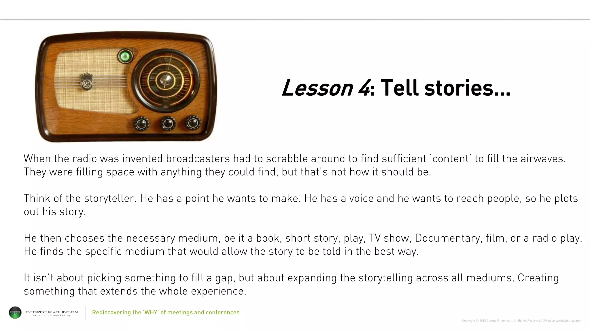 Copyright © 2015 George P. Johnson. All Rights Reserved. A Project: WorldWide Agency
Rediscovering the ‘WHY’ of meetings and conferences
When the radio was invented broadcasters had to scrabble around to find sufficient ‘content’ to fill the airwaves.
They were filling space with anything they could find, but that’s not how it should be.
Think of the storyteller. He has a point he wants to make. He has a voice and he wants to reach people, so he plots
out his story.
He then chooses the necessary medium, be it a book, short story, play, TV show, Documentary, film, or a radio play.
He finds the specific medium that would allow the story to be told in the best way.
It isn’t about picking something to fill a gap, but about expanding the storytelling across all mediums. Creating
something that extends the whole experience.
Lesson 4: Tell stories…
 