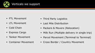 Verticals we support
 Third Party Logistics
 Last Mile Distribution
 Packers & Movers (Relocation)
 Milk Run (Multiple delivery in single trip)
 Parcel Movement (Terminal to Terminal)
 Cross Border / Country Movement
 Tanker Movement
 Express Cargo
 Cold Chain
 Container Movement
 FTL Movement
 LTL Movement
 