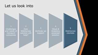 Let us look into
1
Challenges
and needs of
transport
companies
2
How
WebXpress
solution will
help?
3
Verticals we
support
4
Cloud &
Analytics
powered
solution
5
WebXpress
clientele
 