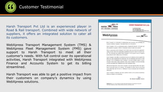 Customer Testimonial
Harsh Transport Pvt Ltd is an experienced player in
Road & Rail transport. Combined with wide network of
suppliers, it offers an integrated solution to cater all
its customers.
WebXpress Transport Management System (TMS) &
WebXpress Fleet Management System (FMS) gave
support to Harsh Transport to meet all their
customer's needs. With full control over its operational
activities, Harsh Transport integrated with WebXpress
Finance and Accounts System to get its billing
streamlined.
Harsh Transport was able to get a positive impact from
their customers on company’s dynamics by using
WebXpress solutions.
 