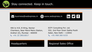 Stay connected. Keep in touch.
Headquarters Regional Sales Office
406 to 410, B Wing, Navkar
Chambers, Near Marol Metro Station,
Andheri (E), Mumbai - 400059
+91 22 28510017
ECFY Consulting Pvt. Ltd.
552, 2nd Floor Gram Sabha Pooth
Kalan, New Delhi – 110042
+91 958 260 0153
business@webxpress.in www.webxpress.in
 