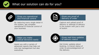 What our solution can do for you?
Gives you operational
and financial control
Gives real time updates
of delivery status
Gives you proof of
delivery of order
Helps you make
critical decisions easily
By capturing every single detail in
the system, get complete
operational to financial control of
your business
Capture and upload proof of
delivery or attempt of delivery
in the system with just a click
of button
Assist you with a variety of
advanced reports that help not
only top management but also
executives
Get timely updates about
booking, in-transit status of
order & acknowledgement of
the delivery
 