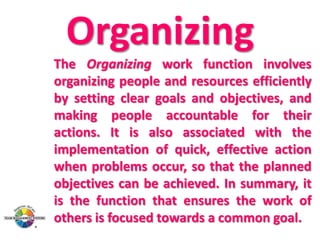 Organizing
The Organizing work function involves
organizing people and resources efficiently
by setting clear goals and objectives, and
making people accountable for their
actions. It is also associated with the
implementation of quick, effective action
when problems occur, so that the planned
objectives can be achieved. In summary, it
is the function that ensures the work of
others is focused towards a common goal.

 