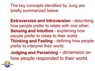 The key concepts identified by Jung are
briefly summarized below:
Extroversion and Introversion - describing
how people prefer to relate with one other;
Sensing and Intuition - explaining how
people prefer to relate to their world;
Thinking and Feeling - defining how people
prefer to interpret their world.
Judging and Perceiving - dimension on

how people responded to their world.

 