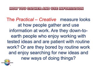 The Practical – Creative measure looks
at how people gather and use
information at work. Are they down-toearth people who enjoy working with
tested ideas and are patient with routine
work? Or are they bored by routine work
and enjoy searching for new ideas and
new ways of doing things?

 