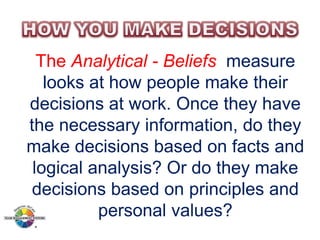 The Analytical - Beliefs measure
looks at how people make their
decisions at work. Once they have
the necessary information, do they
make decisions based on facts and
logical analysis? Or do they make
decisions based on principles and
personal values?

 