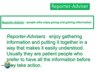 Reporter-Adviser
Reporter-Adviser - people who enjoy giving and gaining information

Reporter-Advisers enjoy gathering
information and putting it together in a
way that makes it easily understood.
Usually they are patient people who
prefer to have all the information before
they take action.

 