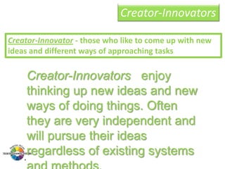 Creator-Innovators
Creator-Innovator - those who like to come up with new
ideas and different ways of approaching tasks

Creator-Innovators enjoy
thinking up new ideas and new
ways of doing things. Often
they are very independent and
will pursue their ideas
regardless of existing systems

 
