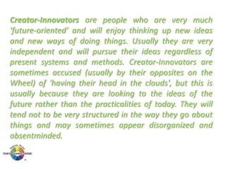 Creator-Innovators are people who are very much
'future-oriented' and will enjoy thinking up new ideas
and new ways of doing things. Usually they are very
independent and will pursue their ideas regardless of
present systems and methods. Creator-Innovators are
sometimes accused (usually by their opposites on the
Wheel) of 'having their head in the clouds', but this is
usually because they are looking to the ideas of the
future rather than the practicalities of today. They will
tend not to be very structured in the way they go about
things and may sometimes appear disorganized and
absentminded.

 