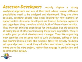Assessor-Developers

usually display a strong
analytical approach and are at their best where several different
possibilities need to be analyzed and developed. They are often
sociable, outgoing people who enjoy looking for new markets or
opportunities. Assessor- developers are located between explorers
and organizers they therefore exhibit both of these characteristics.
They may not think up good ideas for themselves but are excellent
at taking ideas of others and making them work in practice. They re
usually good product development manager. They like organizing
new activities and respond well to such challenges, taking an idea
and pushing it into a work able scheme. Once the activity has been
set up and proven to work they will often lose interest, prefering to
move on to the next project, rather than engage in production and
control of the output.

 