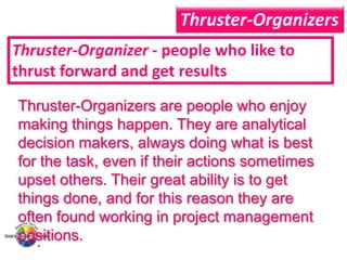 Thruster-Organizers
Thruster-Organizer - people who like to
thrust forward and get results
Thruster-Organizers are people who enjoy
making things happen. They are analytical
decision makers, always doing what is best
for the task, even if their actions sometimes
upset others. Their great ability is to get
things done, and for this reason they are
often found working in project management
positions.

 