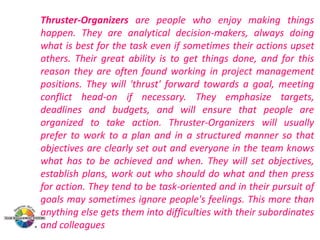 Thruster-Organizers are people who enjoy making things
happen. They are analytical decision-makers, always doing
what is best for the task even if sometimes their actions upset
others. Their great ability is to get things done, and for this
reason they are often found working in project management
positions. They will 'thrust' forward towards a goal, meeting
conflict head-on if necessary. They emphasize targets,
deadlines and budgets, and will ensure that people are
organized to take action. Thruster-Organizers will usually
prefer to work to a plan and in a structured manner so that
objectives are clearly set out and everyone in the team knows
what has to be achieved and when. They will set objectives,
establish plans, work out who should do what and then press
for action. They tend to be task-oriented and in their pursuit of
goals may sometimes ignore people's feelings. This more than
anything else gets them into difficulties with their subordinates
and colleagues

 
