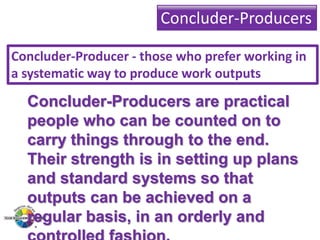 Concluder-Producers
Concluder-Producer - those who prefer working in
a systematic way to produce work outputs

Concluder-Producers are practical
people who can be counted on to
carry things through to the end.
Their strength is in setting up plans
and standard systems so that
outputs can be achieved on a
regular basis, in an orderly and

 