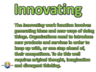 Innovating
The Innovating work function involves
generating ideas and new ways of doing
things. Organizations need to introduce
new products and services in order to
keep up with, or one step ahead of,
their competitors. To do this well
requires original thought, imagination
and divergent thinking.

 