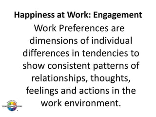 Happiness at Work: Engagement

Work Preferences are
dimensions of individual
differences in tendencies to
show consistent patterns of
relationships, thoughts,
feelings and actions in the
work environment.

 