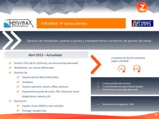 28
Servicio de instalación, puesta a punto y mantenimiento correctivo de puntos de venta
FERVIMAX	
  à	
  Varios	
  clientes	
  
✔  Servicio	
  12x5	
  (de	
  8	
  a	
  20	
  horas),	
  con	
  técnicos	
  bajo	
  demanda	
  
✔  Mul?cliente,	
  con	
  más	
  de	
  300	
  ?endas.	
  
✔  Servicios	
  de:	
  
✔  Soporte	
  técnico	
  Microinformá?ca	
  	
  
✔  Hardware	
  	
  
✔  Sistema	
  opera?vo,	
  drivers,	
  oﬃce,	
  an?virus.	
  
✔  Equipamiento	
  punto	
  de	
  venta:	
  TPV,	
  impresora,	
  lector	
  
código	
  barras,	
  balanza,	
  etc.	
  
✔  Servicio	
  en:	
  
✔  España:	
  Ceuta,	
  Melilla	
  e	
  islas	
  incluidas,	
  	
  
✔  Portugal,	
  excepto	
  islas	
  
	
  
Abril	
  2015	
  –	
  Actualidad	
  
28
¥  1	
  Responsable	
  del	
  servicio	
  
¥  1	
  Coordinadores/supervisores	
  equipo	
  
¥  55	
  técnicos	
  onsite	
  bajo	
  demanda	
  
¥  Herramienta	
  de	
  ges?ón:	
  JIRA	
  
4h	
  
2	
  modelos	
  de	
  SLA	
  de	
  asistencia	
  
según	
  cri?cidad:	
  
NBD	
  
 