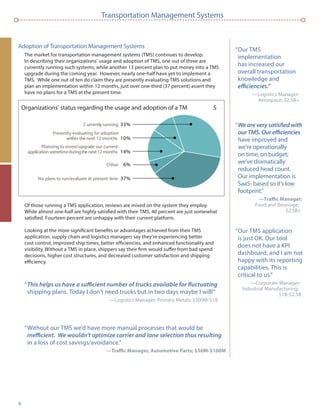 6
Transportation Management Systems
Adoption of Transportation Management Systems
The market for transportation management systems (TMS) continues to develop.
In describing their organizations’ usage and adoption of TMS, one out of three are
currently running such systems, while another 13 percent plan to put money into a TMS
upgrade during the coming year. However, nearly one-half have yet to implement a
TMS. While one out of ten do claim they are presently evaluating TMS solutions and
plan an implementation within 12 months, just over one-third (37 percent) assert they
have no plans for a TMS at the present time.
Of those running a TMS application, reviews are mixed on the system they employ.
While almost one-half are highly satisﬁed with their TMS, 40 percent are just somewhat
satisﬁed. Fourteen percent are unhappy with their current platform.
Looking at the more signiﬁcant beneﬁts or advantages achieved from their TMS
application, supply chain and logistics managers say they’re experiencing better
cost control, improved ship times, better efﬁciencies, and enhanced functionality and
visibility. Without a TMS in place, shippers say their ﬁrm would suffer from bad spend
decisions, higher cost structures, and decreased customer satisfaction and shipping
efﬁciency.
“
shipping plans. Today I don’t need trucks but in two days maybe I will!”
—Logistics Manager; Primary Metals; $500M-$1B
“Without our TMS we’d have more manual processes that would be
in a loss of cost savings/avoidance.”
Organizations’ status regarding the usage and adoption of a TM S
C urrently running 33%
Other 6%
No plans to run/evaluate at present time 37%
Planning to invest/upgrade our current
application sometimeduringthe next 12 months 14%
Presently evaluating for adoption
within the next 12 months 10%
“Our TMS
implementation
has increased our
overall transportation
knowledge and
—Logistics Manager;
Aerospace; $2.5B+
“
have improved and
we’re operationally
on time, on budget;
we’ve dramatically
reduced head count.
Our implementation is
SaaS- based so it’s low
footprint.”
Food and Beverage;
$2.5B+
“Our TMS application
is just OK. Our tool
does not have a KPI
dashboard, and I am not
happy with its reporting
capabilities. This is
critical to us.”
—Corporate Manager;
Industrial Manufacturing;
$1B-$2.5B
 