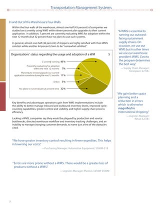 7
Transportation Management Systems
In and Out of the Warehouse’s Four Walls
Within the four walls of the warehouse, almost one-half (45 percent) of companies we
studied are currently using WMS while eleven percent plan upgrades to their current
application. In addition, 7 percent are currently evaluating WMS for adoption within the
next 12 months but 32 percent have no plans to use such systems.
In general, almost one-half (46 percent) of shippers are highly satisﬁed with their WMS
solution while another 44 percent claim to be “somewhat satisﬁed.”
Key beneﬁts and advantages operations gain from WMS implementations include
the ability to better manage inbound and outbound inventory levels, improved cycle-
counting capabilities, greater control and visibility, and higher supply chain process
efﬁciency.
Lacking a WMS, companies say they would be plagued by production and service
bottlenecks, directed warehouse workﬂow and inventory tracking challenges, and an
inability to manage changing customer demands, to name just a few of the obstacles
cited.
“A WMS is essential to
running our outward-
facing sustainment
supply chains. On
occasion, we use our
WMS but in other times
we use our warehouse
provider’s WMS. Cost to
the program determines
the best way.”
—Supply Chain Manager;
Aerospace; $2.5B+
“We gain better space
planning and a
reduction in errors
which is otherwise
international shipping.”
—Logistics Manager;
Retail; $2.5B+
“We have greater inventory control resulting in fewer expedites. This helps
in lowering our costs.”
—Purchasing Manager; Automotive Equipment; $500M-$1B
Organizations’ status regarding the usage and adoption of a WM S
C urrently running 45%
Other 5%
No plans to run/evaluate at present time 32%
Planning to invest/upgrade our current
application sometimeduringthe next 12 months 11%
Presently evaluating for adoption
within the next 12 months 7%
“Errors are more prone without a WMS. There would be a greater loss of
products without a WMS.”
—Logistics Manager; Plastics; $250M-$500M
 