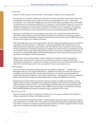 9
Transportation Management Systems
Summary
Operations fully recognize the need to gain a ﬁrmer grasp on shipment costs and planning.
Over the next 12-18 months, roughly half (49 percent) of survey respondents say they’ll be doing more
to understand and control costs as well as focused on securing better rates, routes, modes, load
consolidation, etc. (47 percent). Roughly four out of ten of these logistics managers will set their sights
on improving carrier and partner collaboration (41 percent), in-transit visibility (38 percent), and overall
supply chain processes for both inbound and outbound shipments (37 percent). Other key initiatives
include the integration of transportation applications with other systems, establishing or upgrading
electronic communications with customers and carriers, and enhancing supply chain ﬂexibility.
Based on survey ﬁndings, it’s clear that logistics and supply chain managers have their plates full in
2014. While some clearly have their technology infrastructures in place and are operating at optimal
levels, a much higher percentage of companies have long wish lists and tall orders to fulﬁll as they strive
for end-to-end supply chain visibility and control.
With technology advancing at the speed of light—and with supply chain software vendors consistently
upgrading and enhancing their core offerings—companies using TMS, GTM and WMS solutions are
well positioned to leverage these applications in the most efﬁcient manner possible. Using innovative
delivery methods like cloud-based computing, for example, the smallest of ﬁrms can quickly get up and
running with a fully-functional TMS without having to blow an entire year’s IT budget in the process. At
the same time, licensed TMS, WMS, and GTM are becoming even more economical and easy to install,
implement, and integrate with existing systems.
Whether 2014 is the year that a higher number of global ﬁrms implement and/or upgrade their
transportation systems remains to be seen, but one thing is for certain: to operate a world-class
manufacturing, distribution, or retail facility in today’s competitive business environment requires robust,
state-of-the-art technology systems that are designed for success and ready to serve.
Methodology
This research was conducted by Peerless Research Group (PRG) on behalf of Supply Chain
Management Review and Logistics Management magazines for Oracle. This study was executed in
December 2013 and January 2014, and was administered over the Internet among subscribers to
Supply Chain Management Review and Logistics Management. All respondents were pre-qualiﬁed for
being involved in the management of their organization’s supply chain fulﬁllment operations.
Respondents are predominantly top corporate executives, directors of supply chain operations, and top
logistics and DC managers. Respondents are employed in manufacturing (59 percent), wholesale or retail
trade (19 percent), or work for a 3PL (11 percent). Companies of all business sizes are represented with 42
percent employed with smaller companies (under $100M in annual revenues); 31 percent from mid-sized
ﬁrms ($100M-$999.9M); and 26 percent working for larger corporations ($1B or more).
About Oracle OTM
Oracle Corporation develops, manufactures, markets, hosts, and supports database and middleware
software, applications software, and hardware systems.
Oracle Transportation Management (OTM) is a family of applications that support the needs of shippers
and Logistics Service Providers (LSPs). They enable all shipping related functions including planning and
execution for inbound and outbound shipments, freight payment, and ﬂeet management. They include a
wide range of analytics to provide visibility and decision support.
 