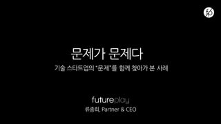 문제가 문제다
기술 스타트업의 “문제”를 함께 찾아가 본 사례
류중희, Partner & CEO
 