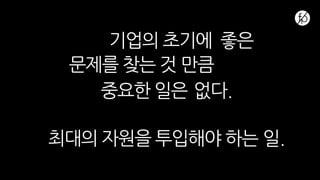 기업의 초기에 좋은
문제를 찾는 것 만큼
중요한 일은 없다.
최대의 자원을 투입해야 하는 일.
 