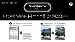 ViewKnow
See the world, Learn the world
Natural Scene에서 텍스트를 인식하겠습니다.
한편 센터에서 개최하는 제78
기 전인치유세미나는 3월 17일
부터 20일까지 열린다. 송경의
전 광주기독 병원장, 양영철 내
과 전문의, 김영식한국웃음요가
연구소장, 전석호 정농생협 이사
장, 강혜림 춤추는나무 대표 등
이 강사로 참여한다.(061)853-
7310 정재영 기자
올래국수
효심국수
Optical Character Recognition Natural Scene Text Recognition
2014년 11월, TIPS
 