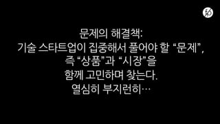 문제의 해결책:
기술 스타트업이 집중해서 풀어야 할 “문제”,
즉 “상품”과 “시장”을
함께 고민하며 찾는다.
열심히 부지런히…
 