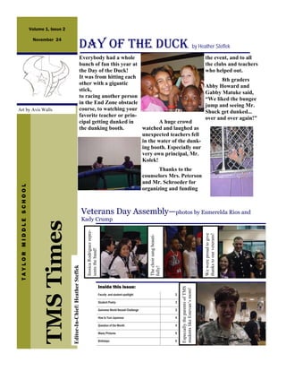 Volume 1, Issue 2


                                                                         DAY OF THE DUCK by Heather Steffek
                         November 24


                                                                         Everybody had a whole                                                                                                                the event, and to all
                                                                         bunch of fun this year at                                                                                                            the clubs and teachers
                                                                         the Day of the Duck!                                                                                                                 who helped out.
                                                                         It was from hitting each
                                                                                                                                                                                                                     8th graders
                                                                         other with a gigantic
                                                                                                                                                                                                              Abby Howard and
                                                                         stick,
                                                                                                                                                                                                              Gabby Matuke said,
                                                                         to racing another person
                                                                                                                                                                                                              “We liked the bungee
                                                                         in the End Zone obstacle
                                                                                                                                                                                                              jump and seeing Mr.
Art by Avis Walls                                                        course, to watching your
                                                                                                                                                                                                              Shuck get dunked...
                                                                         favorite teacher or prin-
                                                                                                                                                                                                              over and over again!”
                                                                         cipal getting dunked in          A huge crowd
                                                                         the dunking booth.        watched and laughed as
                                                                                                   unexpected teachers fell
                                                                                                   in the water of the dunk-
                                                                                                   ing booth. Especially our
                                                                                                   very own principal, Mr.
                                                                                                   Kolek!
                                                                                                                                                     Thanks to the
                                                                                                                                              counselors Mrs. Peterson
                                                                                                                                              and Mr. Schroeder for
 TAYLOR MIDDLE SCHOOL




                                                                                                                                              organizing and funding



                                                                               Veterans Day Assembly—photos by Esmerelda Rios and
                                                                               Kady Crump
                             TMS Times
                                                                                 Jessica Rodriguez repre-




                                                                                                                                                                                                              We were proud to give
                                                                                                                                                                                                              thanks to our veterans!
                                                                                                                                                 The choir sang beauti-
                                                                                 sents the band!
                                            Editor-In-Chief: Heather Steffek




                                                                                                                                                 fully!




                                                                                                            Inside this issue:
                                                                                                                                                                              Especially the parents of TMS
                                                                                                                                                                              students like Estevan’s mom!




                                                                                                            Faculty and student spotlight                                 2

                                                                                                            Student Poetry                                                3

                                                                                                            Guinness World Record Challenge                               3

                                                                                                            How to Turn Japanese                                          4

                                                                                                            Question of the Month                                         4

                                                                                                            Maze/Pictures                                                 5

                                                                                                            Birthdays                                                     6
 