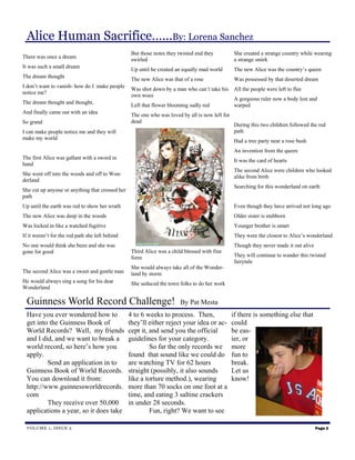 Alice Human Sacrifice…...By: Lorena Sanchez
                                                  But those notes they twisted end they          She created a strange country while wearing
There was once a dream
                                                  swirled                                        a strange smirk
It was such a small dream
                                                  Up until he created an equally mad world       The new Alice was the country’s queen
The dream thought
                                                  The new Alice was that of a rose               Was possessed by that deserted dream
I don’t want to vanish- how do I make people
                                                  Was shot down by a man who can’t take his      All the people were left to flee
notice me?
                                                  own woes
                                                                                                 A gorgeous ruler now a body lost and
The dream thought and thought,
                                                  Left that flower blooming sadly red            warped
And finally came out with an idea
                                                  The one who was loved by all is now left for
So grand                                          dead
                                                                                                 During this two children followed the red
I can make people notice me and they will                                                        path
make my world
                                                                                                 Had a tree party near a rose bush
                                                                                                 An invention from the queen
The first Alice was gallant with a sword in
                                                                                                 It was the card of hearts
hand
                                                                                                 The second Alice were children who looked
She went off into the woods and off to Won-
                                                                                                 alike from birth
derland
                                                                                                 Searching for this wonderland on earth
She cut up anyone or anything that crossed her
path
Up until the earth was red to show her wrath                                                     Even though they have arrived not long ago
The new Alice was deep in the woods                                                              Older sister is stubborn
Was locked in like a watched fugitive                                                            Younger brother is smart
If it weren’t for the red path she left behind                                                   They were the closest to Alice’s wonderland
No one would think she been and she was                                                          Though they never made it out alive
gone for good                                     Third Alice was a child blessed with fine
                                                  form                                           They will continue to wander this twisted
                                                                                                 fairytale
                                                  She would always take all of the Wonder-
The second Alice was a sweet and gentle man       land by storm
He would always sing a song for his dear          She seduced the town folks to do her work
Wonderland

 Guinness World Record Challenge!                                       By Pat Mesta
 Have you ever wondered how to                   4 to 6 weeks to process. Then,                  if there is something else that
 get into the Guinness Book of                   they’ll either reject your idea or ac-          could
 World Records? Well, my friends                 cept it, and send you the official              be eas-
 and I did, and we want to break a               guidelines for your category.                   ier, or
 world record, so here’s how you                          So far the only records we             more
 apply.                                          found that sound like we could do               fun to
         Send an application in to               are watching TV for 62 hours                    break.
 Guinness Book of World Records.                 straight (possibly, it also sounds              Let us
 You can download it from:                       like a torture method.), wearing                know!
 http://www.guinnessworldrecords.                more than 70 socks on one foot at a
 com                                             time, and eating 3 saltine crackers
         They receive over 50,000                in under 28 seconds.
 applications a year, so it does take                     Fun, right? We want to see

 V O L U ME 1 , I S S U E 2                                                                                                            Page 3
 