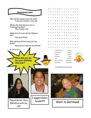 Thanksgiving Jokes


Why did the turkey cross the road?
      It was the chicken’s day off!

What’s the best dance to do on
Thanksgiving Day?
      The Turkey Trot!

What kind of music did the Pilgrims
like?
      Plymouth Rock!

Why did they let the turkey join the
band?
      Because he had the drumsticks!

By Darion Diaz




       What did you do
       for your birthday
       this year?
                                             Wordfind by Chasity Hatch




                            I egged Kyle’s
Played Guitar Hero             house!!!!!!
 Metallica with my                           Went to Gattiland!
        sis!!
 